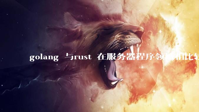 golang 与rust 在服务器程序领域相比较，各有什么优劣势？